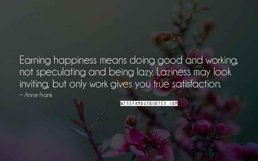 Anne Frank Quotes: Earning happiness means doing good and working, not speculating and being lazy. Laziness may look inviting, but only work gives you true satisfaction.