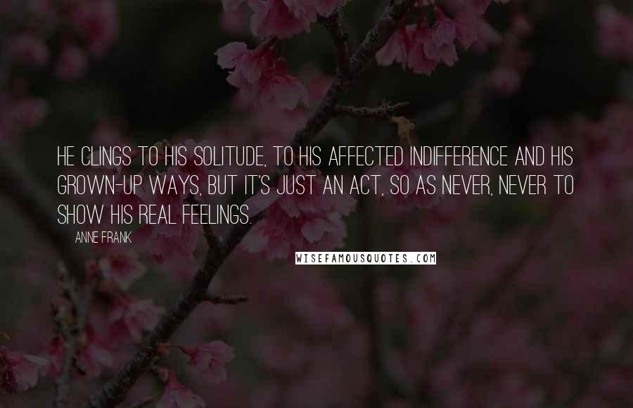 Anne Frank Quotes: He clings to his solitude, to his affected indifference and his grown-up ways, but it's just an act, so as never, never to show his real feelings.