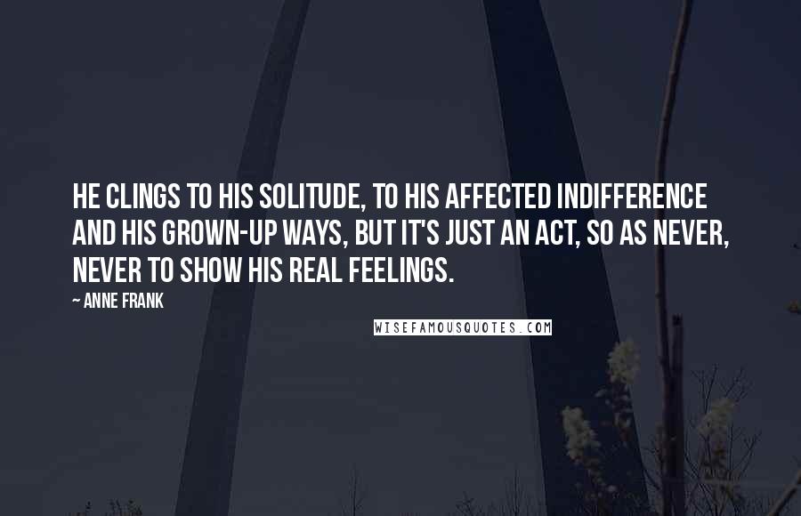 Anne Frank Quotes: He clings to his solitude, to his affected indifference and his grown-up ways, but it's just an act, so as never, never to show his real feelings.