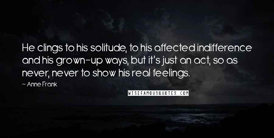 Anne Frank Quotes: He clings to his solitude, to his affected indifference and his grown-up ways, but it's just an act, so as never, never to show his real feelings.