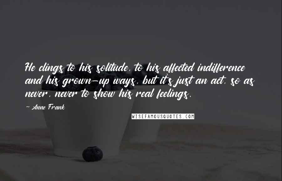 Anne Frank Quotes: He clings to his solitude, to his affected indifference and his grown-up ways, but it's just an act, so as never, never to show his real feelings.