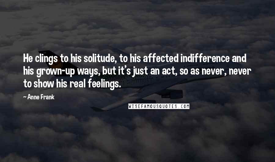 Anne Frank Quotes: He clings to his solitude, to his affected indifference and his grown-up ways, but it's just an act, so as never, never to show his real feelings.