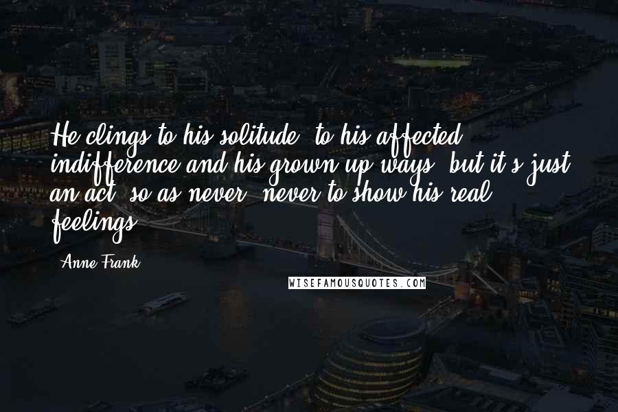 Anne Frank Quotes: He clings to his solitude, to his affected indifference and his grown-up ways, but it's just an act, so as never, never to show his real feelings.