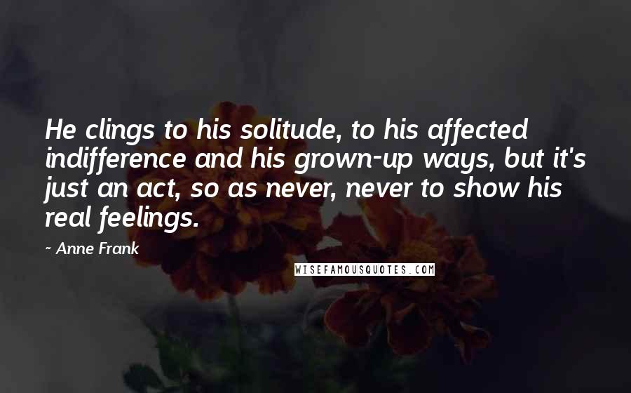 Anne Frank Quotes: He clings to his solitude, to his affected indifference and his grown-up ways, but it's just an act, so as never, never to show his real feelings.