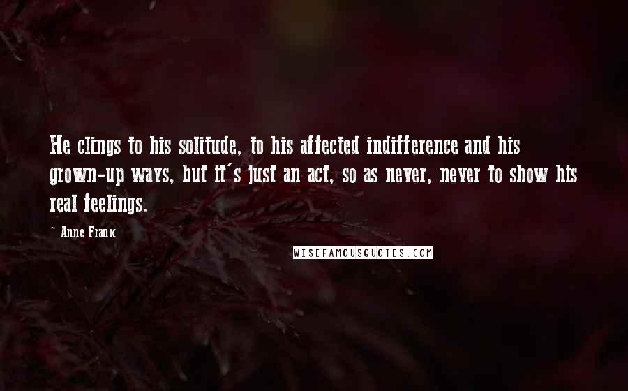 Anne Frank Quotes: He clings to his solitude, to his affected indifference and his grown-up ways, but it's just an act, so as never, never to show his real feelings.