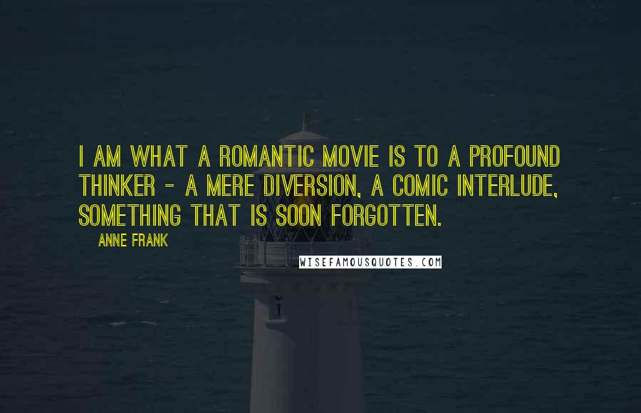 Anne Frank Quotes: I am what a romantic movie is to a profound thinker - a mere diversion, a comic interlude, something that is soon forgotten.