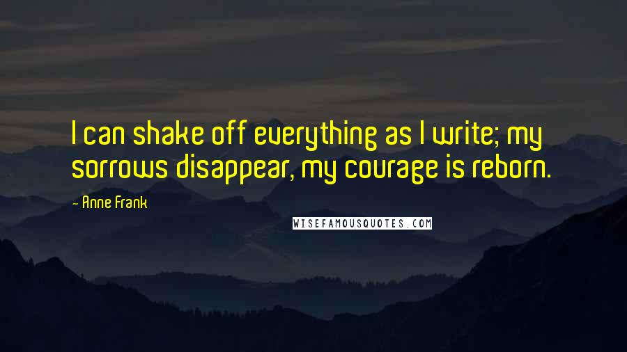 Anne Frank Quotes: I can shake off everything as I write; my sorrows disappear, my courage is reborn.