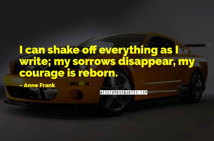 Anne Frank Quotes: I can shake off everything as I write; my sorrows disappear, my courage is reborn.