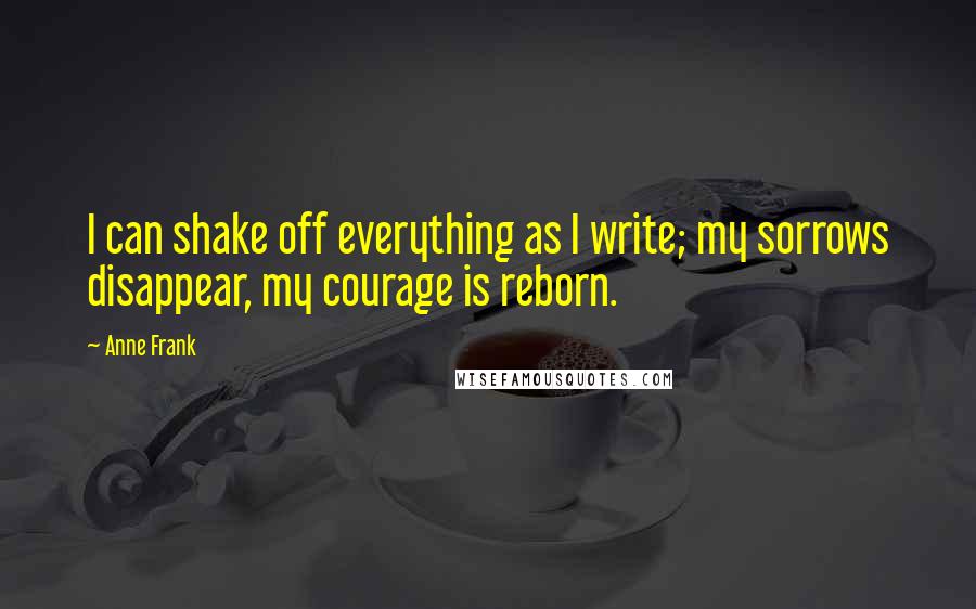 Anne Frank Quotes: I can shake off everything as I write; my sorrows disappear, my courage is reborn.