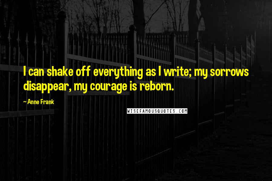 Anne Frank Quotes: I can shake off everything as I write; my sorrows disappear, my courage is reborn.
