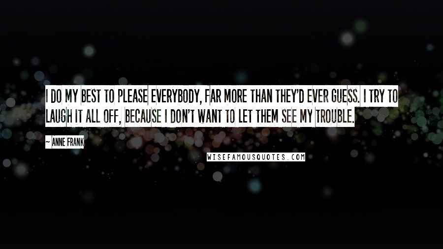 Anne Frank Quotes: I do my best to please everybody, far more than they'd ever guess. I try to laugh it all off, because I don't want to let them see my trouble.
