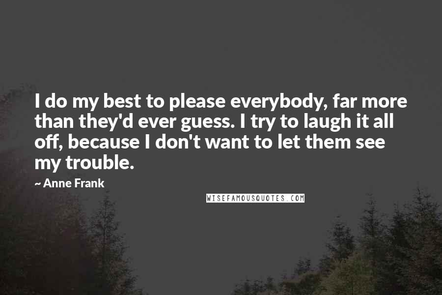 Anne Frank Quotes: I do my best to please everybody, far more than they'd ever guess. I try to laugh it all off, because I don't want to let them see my trouble.