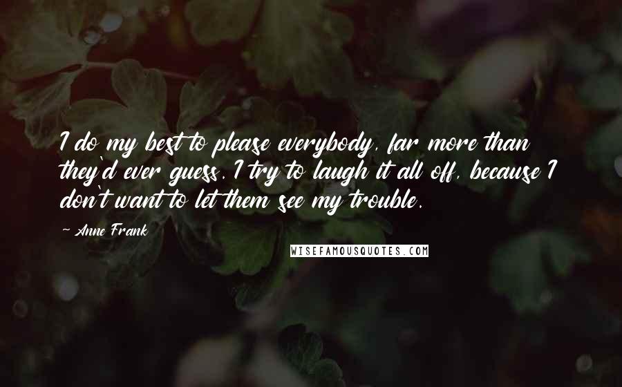 Anne Frank Quotes: I do my best to please everybody, far more than they'd ever guess. I try to laugh it all off, because I don't want to let them see my trouble.