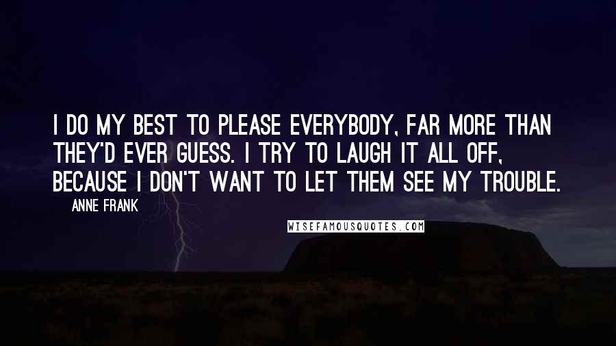 Anne Frank Quotes: I do my best to please everybody, far more than they'd ever guess. I try to laugh it all off, because I don't want to let them see my trouble.
