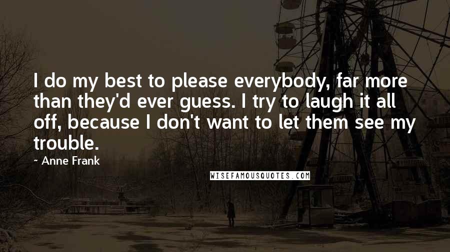 Anne Frank Quotes: I do my best to please everybody, far more than they'd ever guess. I try to laugh it all off, because I don't want to let them see my trouble.