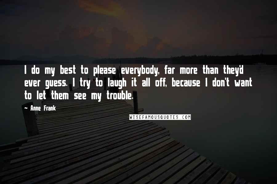 Anne Frank Quotes: I do my best to please everybody, far more than they'd ever guess. I try to laugh it all off, because I don't want to let them see my trouble.