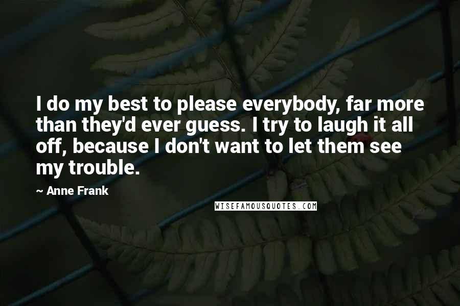 Anne Frank Quotes: I do my best to please everybody, far more than they'd ever guess. I try to laugh it all off, because I don't want to let them see my trouble.