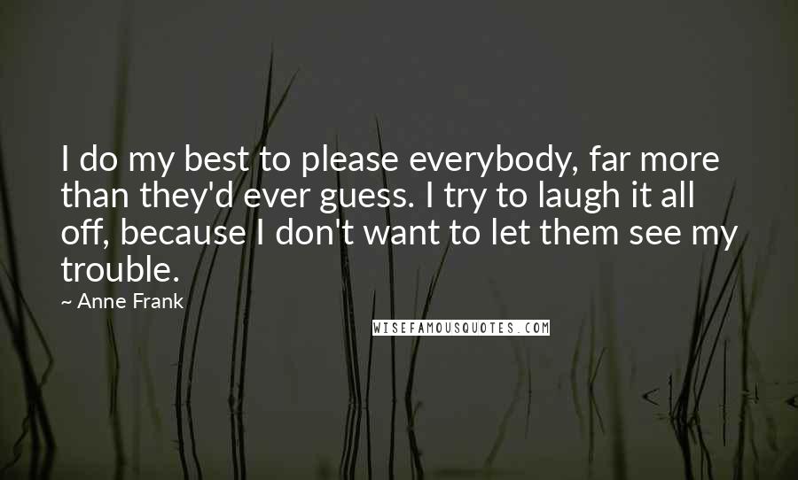 Anne Frank Quotes: I do my best to please everybody, far more than they'd ever guess. I try to laugh it all off, because I don't want to let them see my trouble.