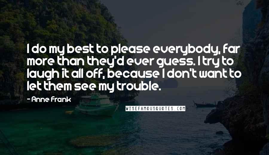 Anne Frank Quotes: I do my best to please everybody, far more than they'd ever guess. I try to laugh it all off, because I don't want to let them see my trouble.