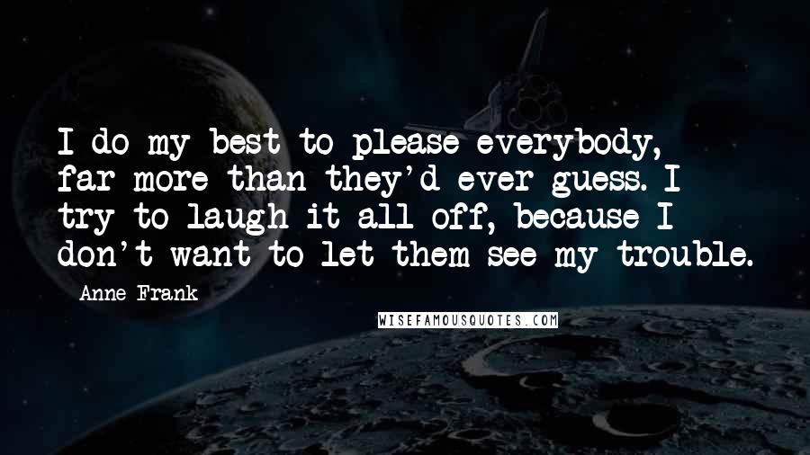Anne Frank Quotes: I do my best to please everybody, far more than they'd ever guess. I try to laugh it all off, because I don't want to let them see my trouble.