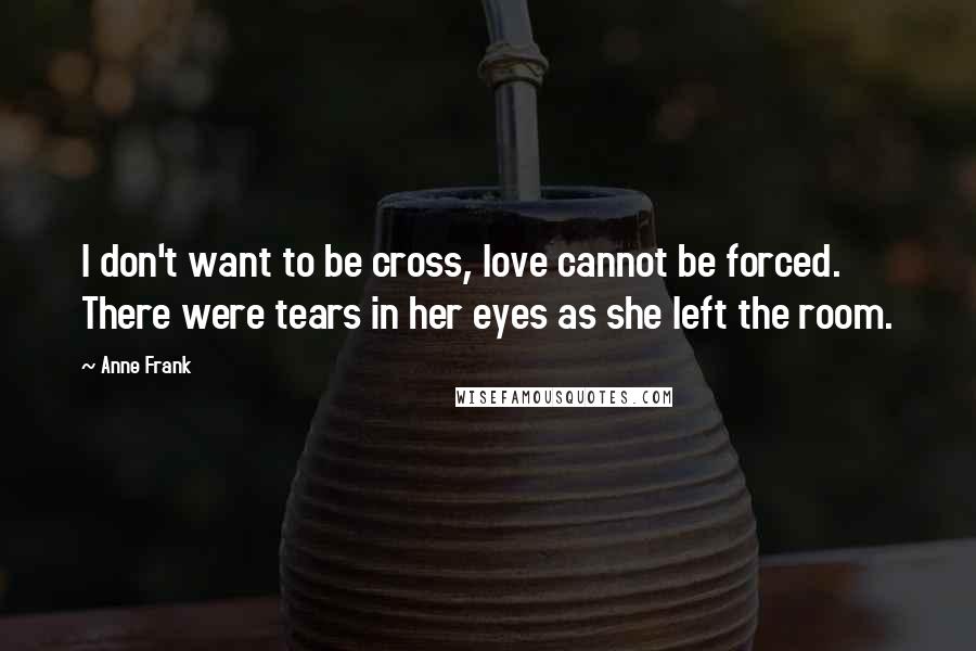 Anne Frank Quotes: I don't want to be cross, love cannot be forced. There were tears in her eyes as she left the room.