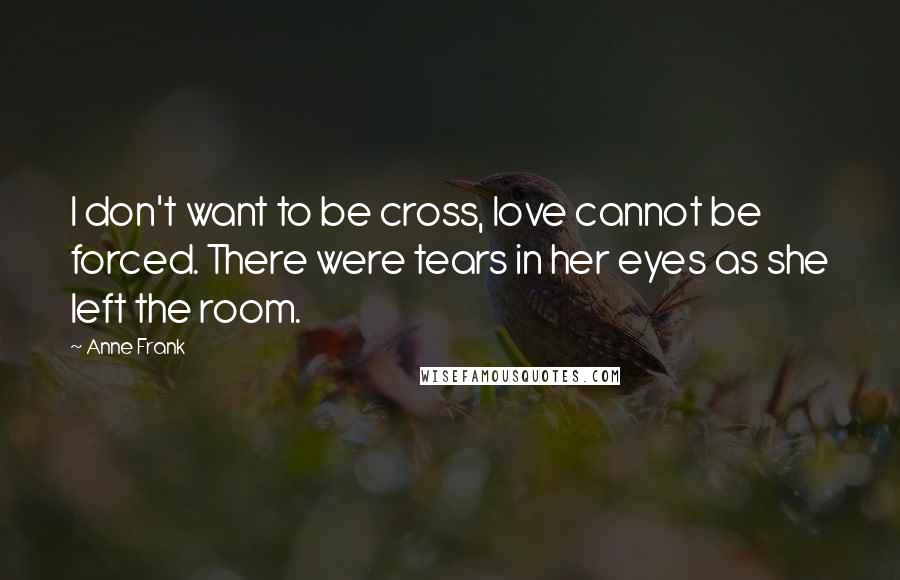 Anne Frank Quotes: I don't want to be cross, love cannot be forced. There were tears in her eyes as she left the room.