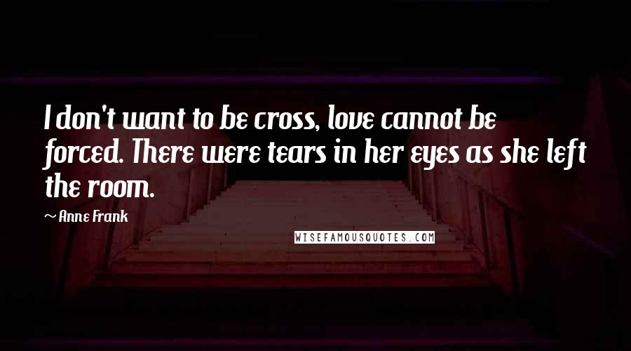 Anne Frank Quotes: I don't want to be cross, love cannot be forced. There were tears in her eyes as she left the room.