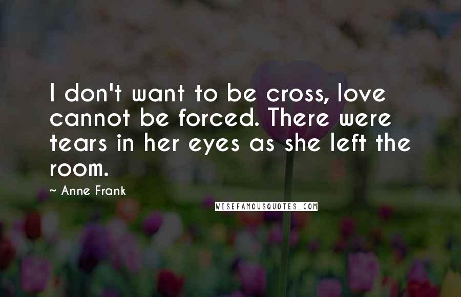 Anne Frank Quotes: I don't want to be cross, love cannot be forced. There were tears in her eyes as she left the room.