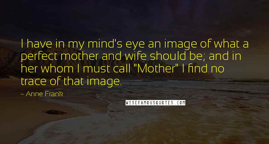 Anne Frank Quotes: I have in my mind's eye an image of what a perfect mother and wife should be; and in her whom I must call "Mother" I find no trace of that image.