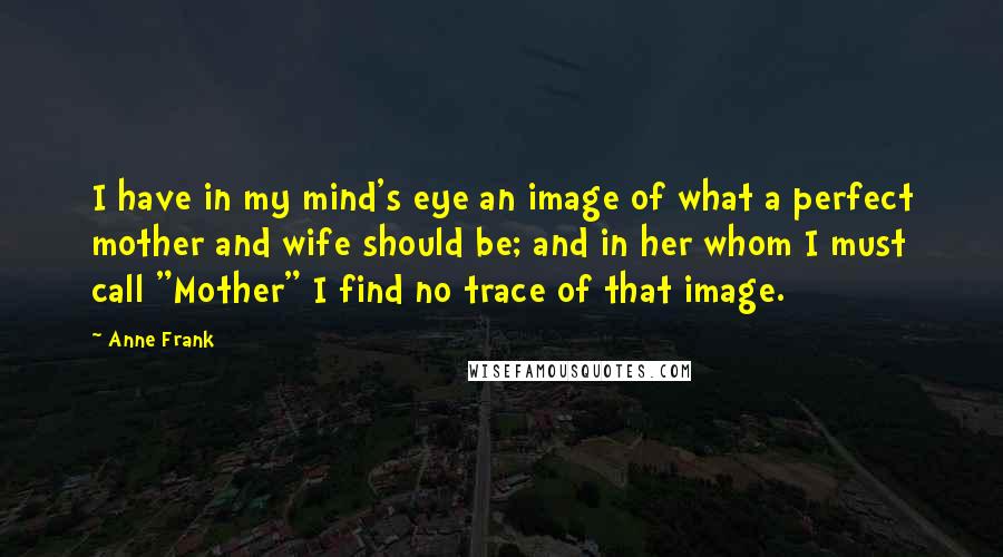 Anne Frank Quotes: I have in my mind's eye an image of what a perfect mother and wife should be; and in her whom I must call "Mother" I find no trace of that image.