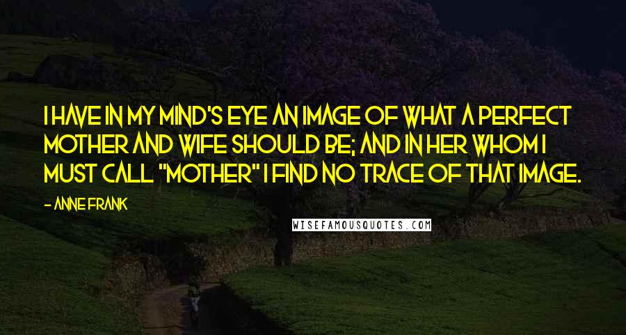 Anne Frank Quotes: I have in my mind's eye an image of what a perfect mother and wife should be; and in her whom I must call "Mother" I find no trace of that image.