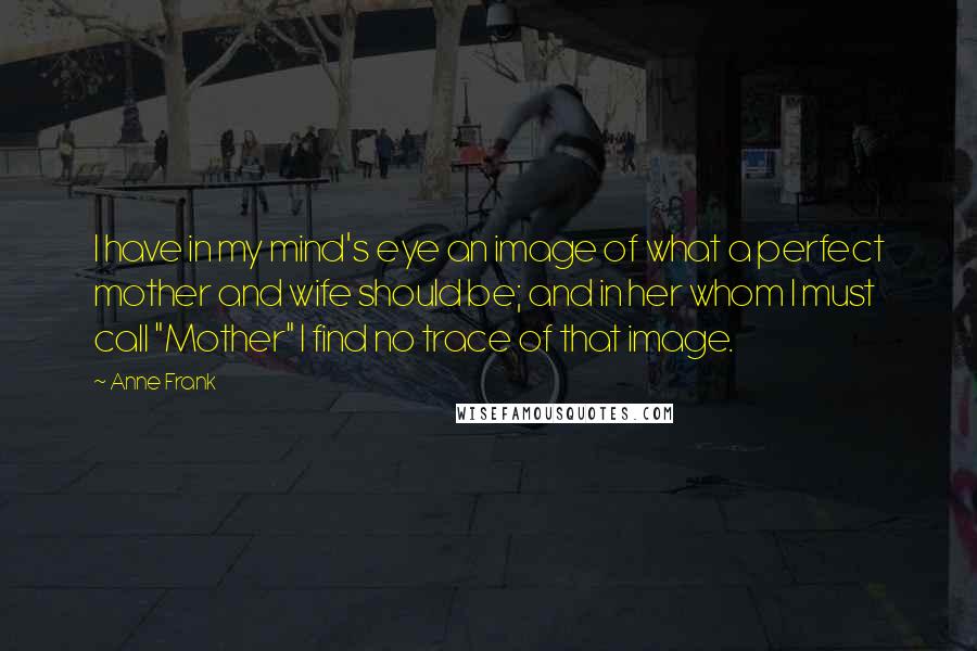 Anne Frank Quotes: I have in my mind's eye an image of what a perfect mother and wife should be; and in her whom I must call "Mother" I find no trace of that image.