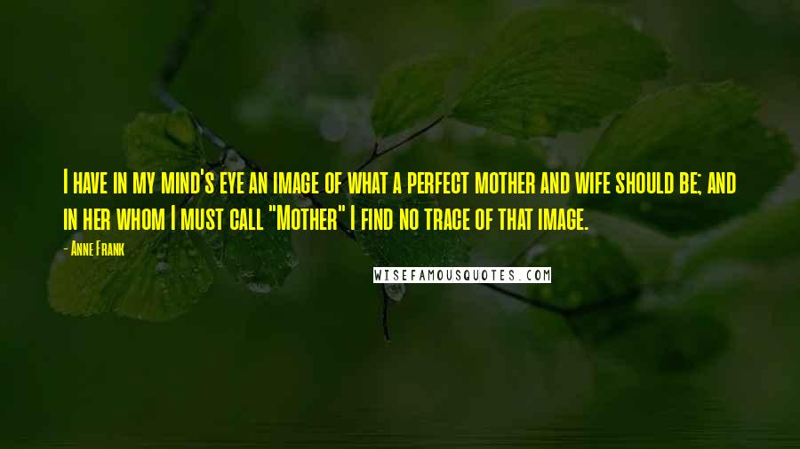 Anne Frank Quotes: I have in my mind's eye an image of what a perfect mother and wife should be; and in her whom I must call "Mother" I find no trace of that image.