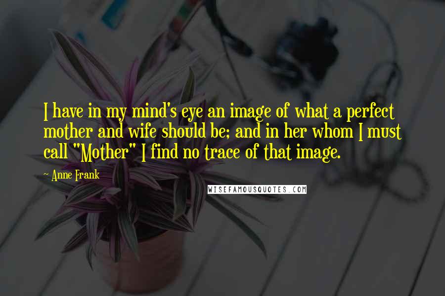 Anne Frank Quotes: I have in my mind's eye an image of what a perfect mother and wife should be; and in her whom I must call "Mother" I find no trace of that image.