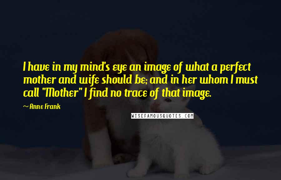 Anne Frank Quotes: I have in my mind's eye an image of what a perfect mother and wife should be; and in her whom I must call "Mother" I find no trace of that image.