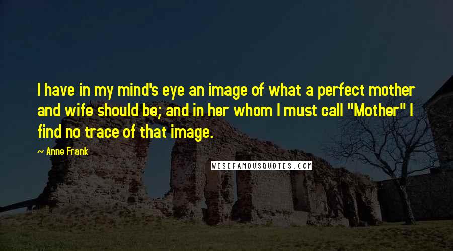 Anne Frank Quotes: I have in my mind's eye an image of what a perfect mother and wife should be; and in her whom I must call "Mother" I find no trace of that image.