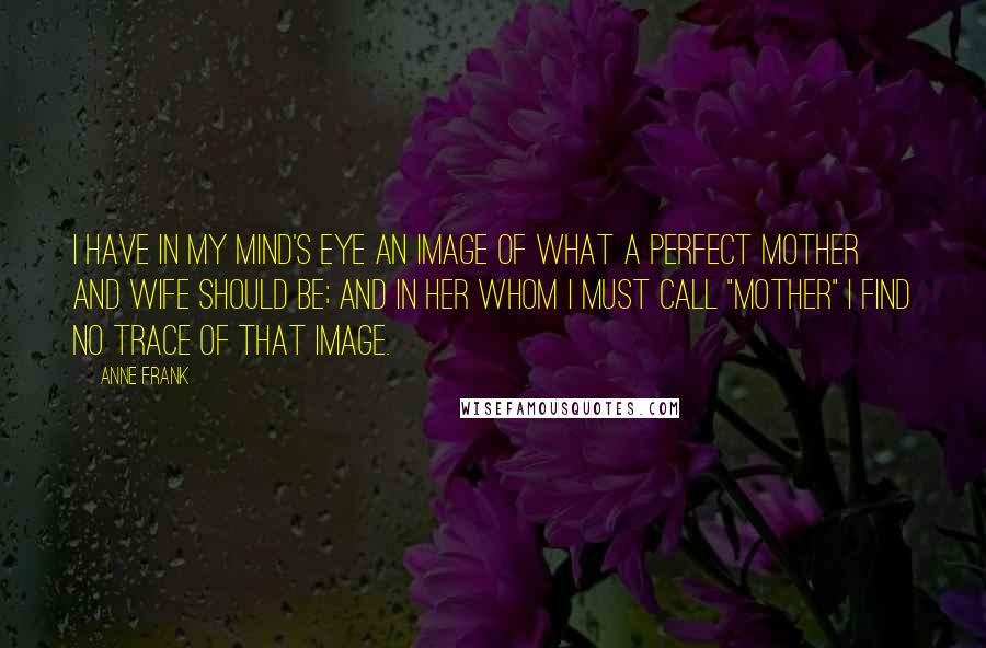 Anne Frank Quotes: I have in my mind's eye an image of what a perfect mother and wife should be; and in her whom I must call "Mother" I find no trace of that image.