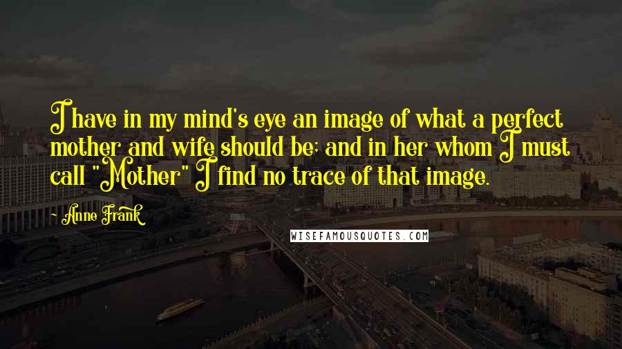 Anne Frank Quotes: I have in my mind's eye an image of what a perfect mother and wife should be; and in her whom I must call "Mother" I find no trace of that image.