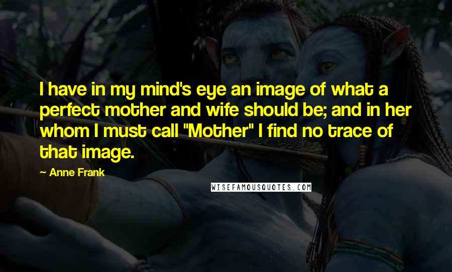 Anne Frank Quotes: I have in my mind's eye an image of what a perfect mother and wife should be; and in her whom I must call "Mother" I find no trace of that image.