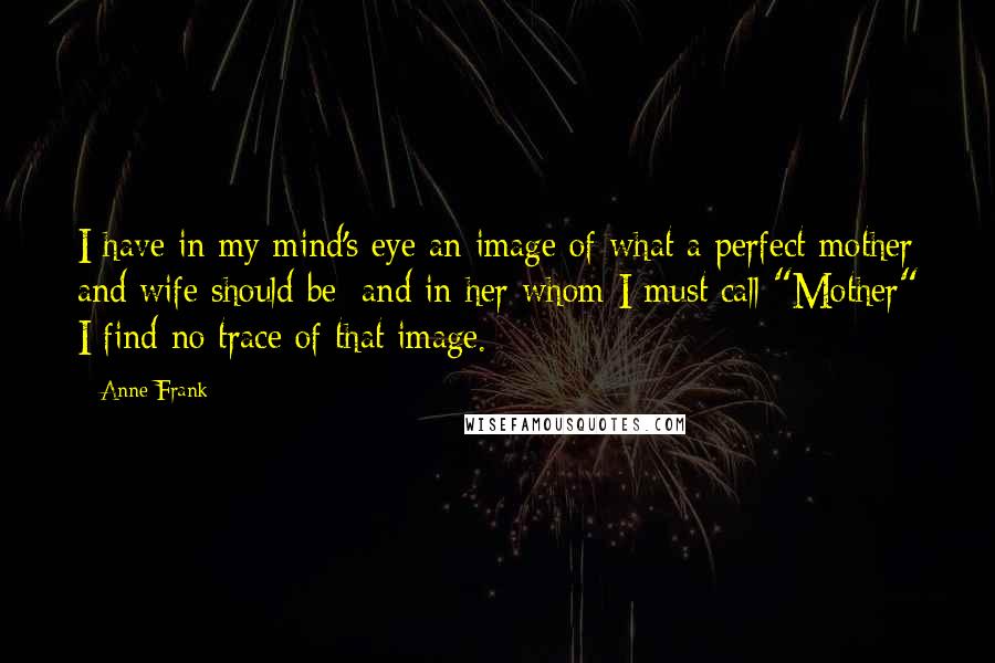 Anne Frank Quotes: I have in my mind's eye an image of what a perfect mother and wife should be; and in her whom I must call "Mother" I find no trace of that image.