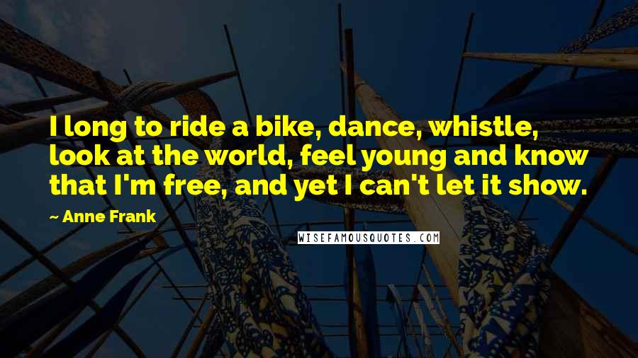 Anne Frank Quotes: I long to ride a bike, dance, whistle, look at the world, feel young and know that I'm free, and yet I can't let it show.