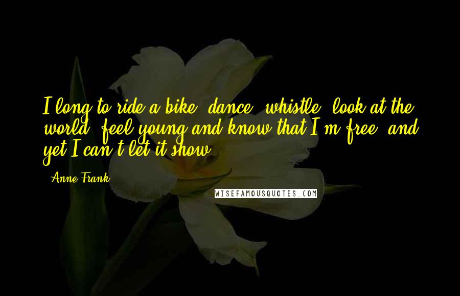 Anne Frank Quotes: I long to ride a bike, dance, whistle, look at the world, feel young and know that I'm free, and yet I can't let it show.