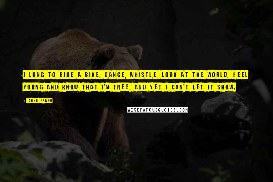 Anne Frank Quotes: I long to ride a bike, dance, whistle, look at the world, feel young and know that I'm free, and yet I can't let it show.