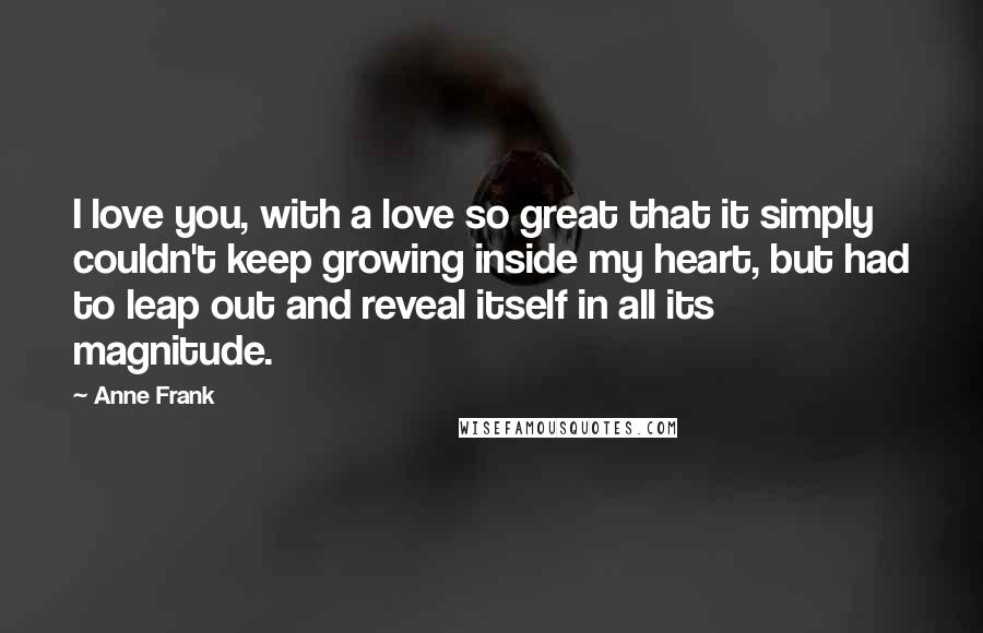 Anne Frank Quotes: I love you, with a love so great that it simply couldn't keep growing inside my heart, but had to leap out and reveal itself in all its magnitude.