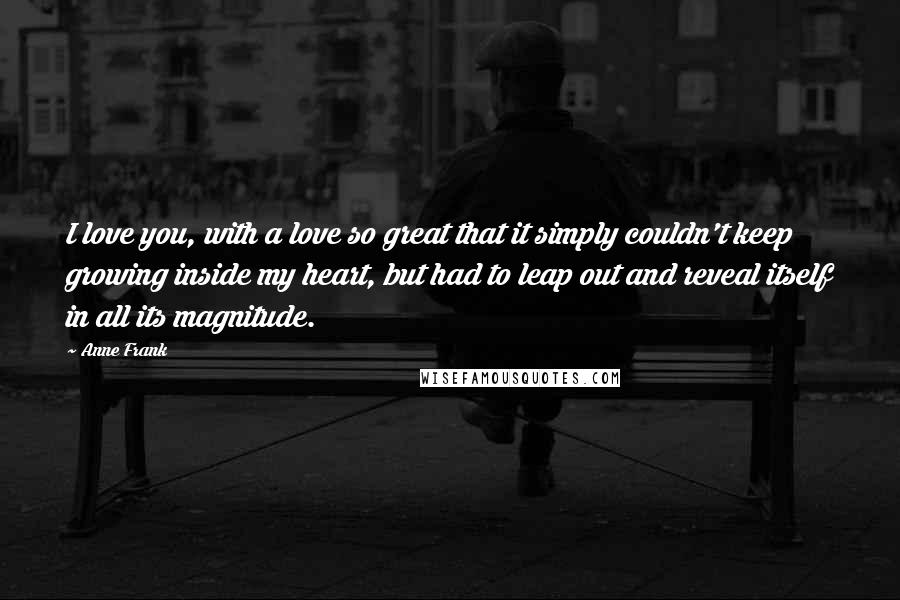 Anne Frank Quotes: I love you, with a love so great that it simply couldn't keep growing inside my heart, but had to leap out and reveal itself in all its magnitude.