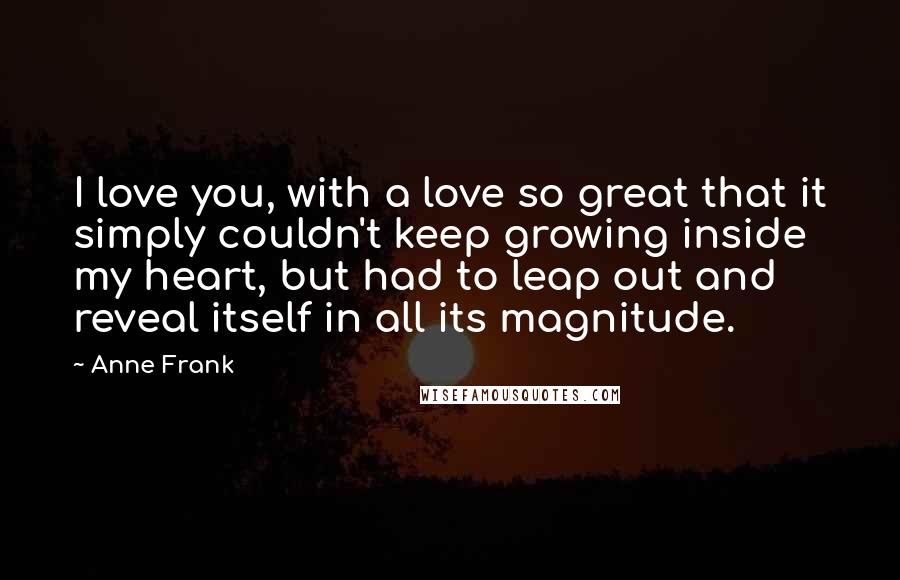 Anne Frank Quotes: I love you, with a love so great that it simply couldn't keep growing inside my heart, but had to leap out and reveal itself in all its magnitude.