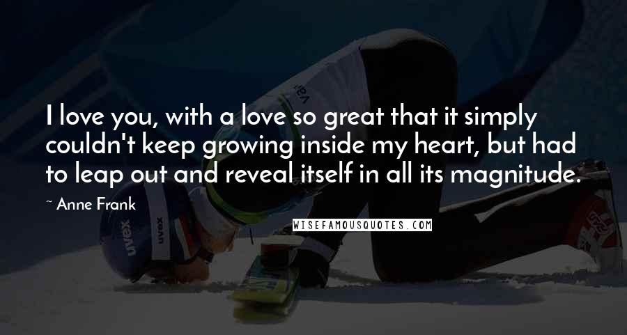 Anne Frank Quotes: I love you, with a love so great that it simply couldn't keep growing inside my heart, but had to leap out and reveal itself in all its magnitude.