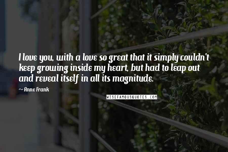 Anne Frank Quotes: I love you, with a love so great that it simply couldn't keep growing inside my heart, but had to leap out and reveal itself in all its magnitude.