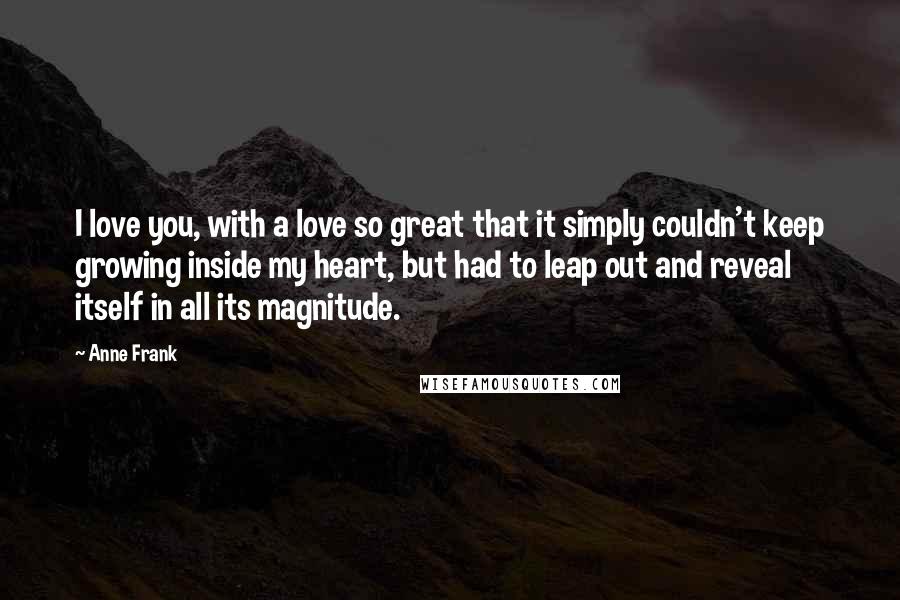 Anne Frank Quotes: I love you, with a love so great that it simply couldn't keep growing inside my heart, but had to leap out and reveal itself in all its magnitude.