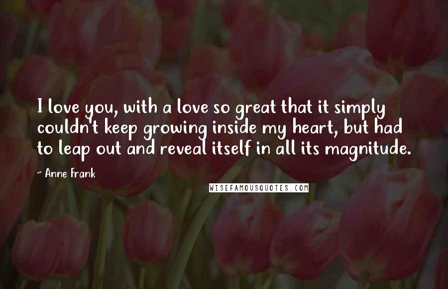 Anne Frank Quotes: I love you, with a love so great that it simply couldn't keep growing inside my heart, but had to leap out and reveal itself in all its magnitude.